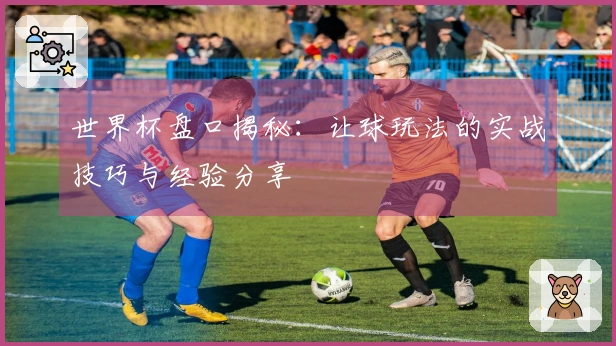 世界杯盘口揭秘：让球玩法的实战技巧与经验分享